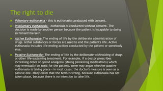 The right to die
 Voluntary euthanasia - this is euthanasia conducted with consent.
 Involuntary euthanasia - euthanasia is conducted without consent. The
decision is made by another person because the patient is incapable to doing
so himself/herself.
 Active Euthanasia- The ending of life by the deliberate administration of
drugs. lethal substances or forces are used to end the patient's life. Active
euthanasia includes life-ending actions conducted by the patient or somebody
else.
 Passive Euthanasia- The ending of life by the deliberate withholding of drugs
or other life-sustaining treatment. For example, if a doctor prescribes
increasing doses of opioid analgesia (strong painkilling medications) which
may eventually be toxic for the patient, some may argue whether passive
euthanasia is taking place - in most cases, the doctor's measure is seen as a
passive one. Many claim that the term is wrong, because euthanasia has not
taken place, because there is no intention to take life.
 