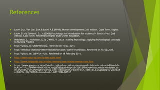 References
 Louw, D.A, Van Ede, D.M.& Louw, A.E (1998). Human development. 2nd edition. Cape Town. Kagiso.
 Louw, D.A & Edwards, D.J.A (2008) Psychology: An introduction for students in South Africa. 2nd
edition. Cape Town: Heinemann Higher and Further education.
 Middleton, L. Nicholson, G. & O’Neill, V. Juta’s Nursing Psychology. Applying Psychological concepts
to Nursing Practice
 http://youtu.be/UfoBPMKwnb0. retrieved on 10/02/2015
 http://medical-dictionary.thefreedictionary.com/active+euthanasia. Retrieved on 10/02/2015.
 http://youtu.be/2aBWXM1KUuI. Retrieved on 18 February 2016.
 http://learn-your-iq.com/iq-test-scale.html
 http://www.helpguide.org/articles/memory/age-related-memory-loss.htm
 https://www.google.co.za/url?sa=i&rct=j&q=&esrc=s&source=images&cd=&cad=rja&uact=8&ved=0a
hUKEwiTv7L_7dPMAhVBfxoKHSLwCNcQjB0IBg&url=https%3A%2F%2Fneuroethicscanada.wordpress.co
m%2F2013%2F09%2F09%2Frestoring_with_videogame%2F&bvm=bv.121658157,d.ZGg&psig=AFQjCNEa4
a15oLPCa_D0gTJ4f3i54J6Uuw&ust=1463119186453537
 