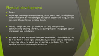 Physical development
 Senses
 As you age, the way your senses (hearing, vision, taste, smell, touch) give you
information about the world changes. Your senses become less sharp, and this
can make it harder for you to notice details.
 Sensory changes can affect your lifestyle. You may have problems
communicating, enjoying activities, and staying involved with people. Sensory
changes can lead to isolation.
 Your senses receive information from your environment. This information can
be in the form of sound, light, smells, tastes, and touch. Sensory information
is converted into nerve signals that are carried to the brain. There, the
signals are turned into meaningful sensations.
 