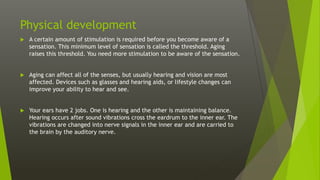 Physical development
 A certain amount of stimulation is required before you become aware of a
sensation. This minimum level of sensation is called the threshold. Aging
raises this threshold. You need more stimulation to be aware of the sensation.
 Aging can affect all of the senses, but usually hearing and vision are most
affected. Devices such as glasses and hearing aids, or lifestyle changes can
improve your ability to hear and see.
 Your ears have 2 jobs. One is hearing and the other is maintaining balance.
Hearing occurs after sound vibrations cross the eardrum to the inner ear. The
vibrations are changed into nerve signals in the inner ear and are carried to
the brain by the auditory nerve.
 