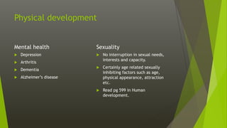 Physical development
Mental health
 Depression
 Arthritis
 Dementia
 Alzheimer’s disease
Sexuality
 No interruption in sexual needs,
interests and capacity.
 Certainly age related sexually
inhibiting factors such as age,
physical appearance, attraction
etc.
 Read pg 599 in Human
development.
 