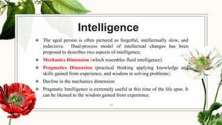 Intelligence
◉ The aged person is often pictured as forgetful, intellectually slow, and
indecisive. Dual-process model of intellectual changes has been
proposed to describes two aspects of intelligence,
◉ Mechanics Dimension (which resembles fluid intelligence).
◉ Pragmatics Dimension (practical thinking applying knowledge and
skills gained from experience, and wisdom in solving problems).
◉ Decline in the mechanics dimension
◉ Pragmatic Intelligence is extremely useful at this time of the life span. It
can be likened to the wisdom gained from experience.
10
 