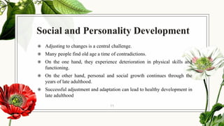 Social and Personality Development
◉ Adjusting to changes is a central challenge.
◉ Many people find old age a time of contradictions.
◉ On the one hand, they experience deterioration in physical skills and
functioning.
◉ On the other hand, personal and social growth continues through the
years of late adulthood.
◉ Successful adjustment and adaptation can lead to healthy development in
late adulthood
11
 