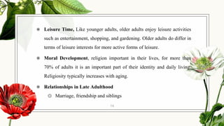 ◉ Leisure Time, Like younger adults, older adults enjoy leisure activities
such as entertainment, shopping, and gardening. Older adults do differ in
terms of leisure interests for more active forms of leisure.
◉ Moral Development, religion important in their lives, for more than
70% of adults it is an important part of their identity and daily living.
Religiosity typically increases with aging.
◉ Relationships in Late Adulthood
◎ Marriage, friendship and siblings
14
 