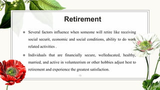 Retirement
◉ Several factors influence when someone will retire like receiving
social securit, economic and social conditions, ability to do work
related activities .
◉ Individuals that are financially secure, welleducated, healthy,
married, and active in volunteerism or other hobbies adjust best to
retirement and experience the greatest satisfaction.
15
 