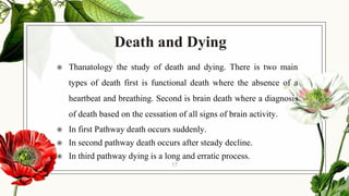 Death and Dying
◉ Thanatology the study of death and dying. There is two main
types of death first is functional death where the absence of a
heartbeat and breathing. Second is brain death where a diagnosis
of death based on the cessation of all signs of brain activity.
◉ In first Pathway death occurs suddenly.
◉ In second pathway death occurs after steady decline.
◉ In third pathway dying is a long and erratic process.
17
 