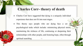 Charles Corr- theory of death
◉ Charles Corr have suggested that dying is a uniquely individual
experience that does not fit into neat stages.
◉ This theory says people who are dying face a set of
psychological tasks which include: minimizing physical stress,
maintaining the richness of life, continuing or deepening their
relationships with other people, and fostering hope, often through
spiritual searching 19
 