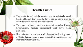 Health Issues
◉ The majority of elderly people are in relatively good
health although they usually have one or more chronic
conditions that require medical attention.
◉ The most common complaints are cardiovascular disease,
hypertension, hearing impairment, and lower back
problems.
◉ Heart disease, cancer, and stroke become the leading cause
of death. People become more susceptible to disease as the
immune system weakens. 7
 