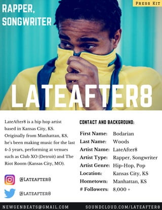LATEAFTER8
RAPPER,
SONGWRITER
LateAfter8 is a hip hop artist
based in Kansas City, KS.
Originally from Manhattan, KS,
he's been making music for the last
4-5 years, performing at venues
such as Club XO (Detroit) and The
Riot Room (Kansas City, MO). 
CONTACT AND BACKGROUND:
First Name:
Last Name:
Artist Name:
Artist Type:
Artist Genre:
Location:
Hometown:
# Followers:
Bodarian
Woods
LateAfter8
Rapper, Songwriter
Hip-Hop, Pop
Kansas City, KS
Manhattan, KS
8,000 +
Press Kit
NEWGENBEATS@GMAIL.COM SOUNDCLOUD.COM/LATEAFTER8
@Lateafter8
@lateafter8
 