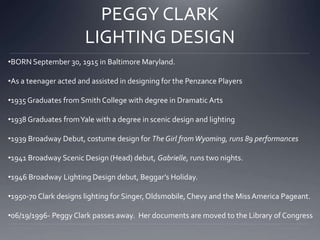PEGGY CLARK 
LIGHTING DESIGN 
•BORN September 30, 1915 in Baltimore Maryland. 
•As a teenager acted and assisted in designing for the Penzance Players 
•1935 Graduates from Smith College with degree in Dramatic Arts 
•1938 Graduates from Yale with a degree in scenic design and lighting 
•1939 Broadway Debut, costume design for The Girl from Wyoming, runs 89 performances 
•1941 Broadway Scenic Design (Head) debut, Gabrielle, runs two nights. 
•1946 Broadway Lighting Design debut, Beggar’s Holiday. 
•1950-70 Clark designs lighting for Singer, Oldsmobile, Chevy and the Miss America Pageant. 
•06/19/1996- Peggy Clark passes away. Her documents are moved to the Library of Congress 
 