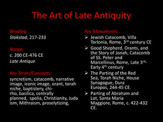 The Art of Late Antiquity
Reading:                              Key Monuments:
Stokstad, 217-233                      Jewish Catacomb, Villa
                                         Torlonia, Rome, 3rd century CE
Range:                                 Good Shepherd, Orants, and
c. 200 CE-476 CE                         the Story of Jonah, Catacomb
                                         of SS. Peter and
Late Antique                             Marcellinus, Rome, Late 3rd-
                                         Early 4th century
Key Terms/Concepts:                    The Parting of the Red
syncretism, catacomb, narrative          Sea, Torah Niche, House
image, iconic image, orant, torah        Synagogue, Dura
niche, baptistery, chi-                  Europos, 244-45 CE.
rho, basilica, centrally               Parting of Abraham and
planned, spolia, Christianity, Juda      Lot, Santa Maria
ism, Mithraism, proselytizing,           Maggiore, Rome, c. 422-432
                                         CE.
 