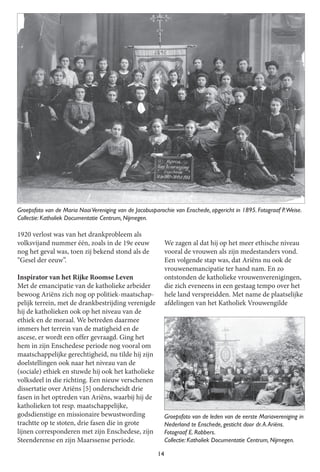 14
1920 verlost was van het drankprobleem als
volksvijand nummer één, zoals in de 19e eeuw
nog het geval was, toen zij bekend stond als de
“Gesel der eeuw”.
Inspirator van het Rijke Roomse Leven
Met de emancipatie van de katholieke arbeider
bewoog Ariëns zich nog op politiek-maatschap-
pelijk terrein, met de drankbestrijding verenigde
hij de katholieken ook op het niveau van de
ethiek en de moraal. We betreden daarmee
immers het terrein van de matigheid en de
ascese, er wordt een offer gevraagd. Ging het
hem in zijn Enschedese periode nog vooral om
maatschappelijke gerechtigheid, nu tilde hij zijn
doelstellingen ook naar het niveau van de
(sociale) ethiek en stuwde hij ook het katholieke
volksdeel in die richting. Een nieuw verschenen
dissertatie over Ariëns [5] onderscheidt drie
fasen in het optreden van Ariëns, waarbij hij de
katholieken tot resp. maatschappelijke,
godsdienstige en missionaire bewustwording
trachtte op te stoten, drie fasen die in grote
lijnen corresponderen met zijn Enschedese, zijn
Steenderense en zijn Maarssense periode.
We zagen al dat hij op het meer ethische niveau
vooral de vrouwen als zijn medestanders vond.
Een volgende stap was, dat Ariëns nu ook de
vrouwenemancipatie ter hand nam. En zo
ontstonden de katholieke vrouwenverenigingen,
die zich eveneens in een gestaag tempo over het
hele land verspreidden. Met name de plaatselijke
afdelingen van het Katholiek Vrouwengilde
Groepsfoto van de Maria NaaiVereniging van de Jacobusparochie van Enschede, opgericht in 1 895. FotograafP.Weise.
Collectie: Katholiek Documentatie Centrum, Nijmegen.
Groepsfoto van de leden van de eerste Mariavereniging in
Nederland te Enschede, gesticht door dr. A. Ariëns.
FotograafE. Rabbers.
Collectie: Katholiek Documentatie Centrum, Nijmegen.
 