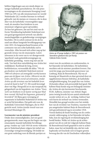 15
hebben bijgedragen aan een steeds dieper en
inniger katholiek parochieleven. De vele pries-
terroepingen en de missionaire beweging (rond
1940 was 10% van alle missionarissen ter wereld
Nederlander [6] ) worden hiermee in verband
gebracht: met de meisjes en vrouwen, die in deze
sfeer van de katholieke vrouwengilden opge-
voed, als moeders hun kinderen in een
missionair-religieuze geest opvoedden.
Zo kon het gebeuren, dat aan het eind van de
Eerste Wereldoorlog katholiek Nederland over
een goed georganiseerd netwerk van allerlei
maatschappelijke en godsdienstige verenigingen
beschikte. Dit in schril contrast tot de als los
zand aan elkaar hangende bevolkingsgroep van
vóór 1853. Zo langzamerhand kwamen al de
contouren van een echte katholieke zuil te
voorschijn. Alles bevond zich echter nog op het
gezonde niveau van de emancipatie. Latere
uitwassen in de vorm van te ver doorgevoerde
‘apartheid’, zoals geitenfokverenigingen op
katholieke grondslag, waren nog niet aan de
orde. Van heel deze ontwikkeling was Ariëns het
middelpunt. Kardinaal de Jong, tevens
kerkhistoricus, verwoordde dit aldus: “Wie de
geschiedenis van katholiek Nederland omtrent
1900 wil schrijven zal onmogelijk voorbij kunnen
gaan aan de figuur van Ariëns. Allereerst om die
reden, dat hij hem overal zal ontmoeten, omdat
Ariëns op alle terreinen van het katholiek leven
overal de hand in had” [7]. Dit wordt bevestigd
door wat Mgr. Hoogveld zei in zijn toespraak bij
gelegenheid van de begrafenis van Ariëns: “Geen
werk van betekenis in de laatste veertigjaar bleef
hem vreemd. Hij heeft het begonnen, gesteund of
bevorderd.” [8] Bijna geen vereniging of
organisatie in katholiek Nederland ofAriëns was
er actiefbij betrokken. Dat gold ook voor de
Katholieke Universiteit Nijmegen, die in 1923
gesticht werd. Ariëns ijverde vooral voor een
leerstoel Missiologie [9].
Leermeester van de minister-president
Onder deze omstandigheden, met een goed
georganiseerde, maar nog aan het begin van zijn
emancipatie staande katholieke bevolkings-
groep, vonden op 3 juli 1918 de eerste verkiezin-
gen in Nederland plaats volgens het stelsel van
evenredige vertegenwoordiging. Dit leidde tot
een grote nederlaag voor de liberale partijen en
winst voor de socialisten en confessionelen, in
het bijzonder de katholieken. De katholieken
mochten ook de minister-president leveren. Dat
werd de jonge, pas benoemde gouverneur van
Limburg, Ruijs de Beerenbrouck. Hij was af-
komstig uit Maastricht en daar gevormd door en
opgeklommen binnen Sobriëtas, de katholieke
matigheidsbeweging. Een pupil dus van Ariëns.
Zij kenden elkaar ook persoonlijk heel goed. Het
kabinet Ruijs kende nog een belangrijk minister
die Ariëns als zijn leermeester beschouwde,
P.J.M. Aalberse, minister van Arbeid. Begin
jaren twintig leverde hij een aantal uitstekende
sociale wetten af, o.a. de werkdag. Indirect laat
zich hierin de invloed van Ariëns vermoeden.
Hetzelfde kan gezegd worden over het misluk-
ken van de revolutie van Troelstra, waarmee het
pas aangetreden kabinet Ruijs de Beerenbrouck
zich geconfronteerd zag in november 1918.
Vooral dankzij de loyale houding van de confes-
sionele vakbeweging, in het bijzonder de katho-
lieke, kon de regering de revolutiedreiging het
hoofd bieden. Welke rol Ariëns op de achter-
grond van dit en ook het volgende kabinet Ruijs
de Beerenbrouck heeft gespeeld is niet te achter-
halen, maar het zal duidelijk zijn, dat het rode
kapleunke uit Enschede zich in hogere gremia
bewoog dan die van de Enschedese volkswijken
Ariëns op 47-jarige leeftijd, in 1 907, als pastoor van
Steenderen getekend door Jan Toorop.
Collectie:Ariëns Comité.
 