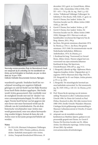 17
waardeerd is geraakt. Sindsdien heeft het ver-
schijnsel verzuiling een negatieve bijklank
gekregen en ook het beeld van het Rijke Roomse
leven heeft flinke deuken opgelopen. Met beide
wordt Ariëns geassocieerd. Zijn voorliefde voor
de matigheid strookt niet met de ‘idealen’ van
onze consumptiemaatschappij. En zelfs in zijn
eigen Twente heeft hij last van het gegeven dat
men liever niet meer herinnerd wordt aan de
(ellende van de) textielindustrie. Pas als deze
historische verschijnselen waar Ariëns mee
wordt geassocieerd, weer een zekere herwaarde-
ring zouden krijgen, bestaat de kans dat ook
Ariëns weer in het juiste perspectiefbelicht zal
worden.
Noten
1 Dr. H.J.A.M. (Herman) Schaepman (Tubbergen
1844 – Rome 1903). Priester, politicus, docent,
dichter. Katholiek emancipator vóór Ariëns.
2 Ariëns, Toespraak Kweekschool Hilversum, 19
december 1915, gecit. in: Gerard Brom, Alfons
Ariëns. 2 dln. Amsterdam, Urbi et Orbi, 1941.
XV + 631 + 741 p. ills. lit. reg. Deel 1, p. 432
3 Ariëns, ‘Volkskwaal Volksleger Volkszegen’. In:
Sobriëtas 9. Den Bosch, 1928, XXII, 17, gecit. in:
Gerrit F. Deems, Een ‘andere’ Ariëns. De
Doctrina Socialis van Dr. Alfons Ariëns (1860-
1928), p. 248-249.
4 Gerrit F. Deems, Een ‘andere’ Ariëns. p. 247
5 Gerrit F. Deems, Een ‘andere’ Ariëns. De
Doctrina Socialis van Dr. Alfons Ariëns (1860-
1928), Nijmegen 2011. Hiervan is ook een
handelseditie verschenen bij Uitgeverij Van de
Berg: Almere, 2011, 394 p.
6 Jan Roes, Het groote missieuur, dissertatie 1974.
In: Deems, p. 334 e.v.. Jan Roes, Het groote
missieuur: 1915-1940. De missiemotivatie van de
Nederlandse katholieken. Bilthoven:
Amboboeken, 1974. In: Deems, p. 6
7 J. Kardinaal de Jong, ‘Voorwoord’, in: Gerard
Brom, Alfons Ariens. Nieuwe uitgaafmet een
voorwoord van zijne eminentie Johannes
Kardinaal de Jong. Het Spectrum,
Utrecht/Brussel, 1950, 697 p. pag. 9-11.
8 J. Hoogveld, Lijkrede op Mgr. Alphonsus Maria
Augustus Josephus Ariëns. Uitgesproken op 11
augustus 1928 te Maarssen door Mgr. Prof. Dr.
J.H. Hoogveld. In: H. van Ooijen, Ariëns priester,
p. 97 e.v. (p. 103).
9 J. Hoogveld, ‘De missiologische leerstoel aan
onze katholieke universiteit’. In: Het missiewerk,
jrg. XI, 1929-1930, p. 120-121. In: Deems, p.341-
342
10 Prof. Nissen bij de opening van de tentoon-
stelling “Roomsch in alles”, Catharijneconvent
Utrecht 1996. In: Pieter de Coninck en Paul
Dirkse, Roomsch in alles. Het rijke roomse leven
1900-1950. Zwolle-Utrecht: Waanders-Museum.
Catalogus bij de gelijknamige tentoonstelling in
Museum Catharijneconvent te Utrecht, 23 maart-
30 juni 1996
11 uitspraak van de inmiddels overleden
kerkhistoricus Matthieu Spiertz, gedaan in een
persoonlijk gesprek met Deems. In: Gerrit F.
Deems: De Doctrina Socialis van Dr. Alfons
Ariëns. Een filmische reportage. Ariëns Lezing
20 mei 2005. Op website
www.arienscomite.nl/ariënslezingen
Voormalig minister-president Ruijs de Beerenbrouck houdt
een toespraak bij de onthulling van het standbeeld van
Ariëns, op het Ariënsplein te Enschede, zes jaar na diens
dood, op 1 6 juni 1 934.
Collectie: Katholiek Documentatie Centrum, Nijmegen.
 