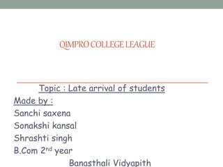 QIMPROCOLLEGELEAGUE
Topic : Late arrival of students
Made by :
Sanchi saxena
Sonakshi kansal
Shrashti singh
B.Com 2nd year
Banasthali Vidyapith
 