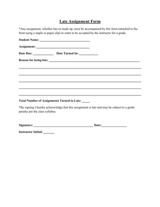 Late Assignment Form<br />*Any assignment, whether late or made up, must be accompanied by this form (attached to the front using a staple or paper clip) in order to be accepted by the instructor for a grade.<br />Student Name: ________________________________<br />Assignment: __________________________________<br />Date Due: _____________Date Turned In: ____________<br />Reason for being late: __________________________________________________________<br />______________________________________________________________________________<br />______________________________________________________________________________<br />______________________________________________________________________________<br />______________________________________________________________________________<br />______________________________________________________________________________<br />Total Number of Assignments Turned in Late: _____<br />*By signing I hereby acknowledge that this assignment is late and may be subject to a grade penalty per the class syllabus.<br />Signature: ______________________________________ Date:________________<br />Instructor Initial: _______<br />