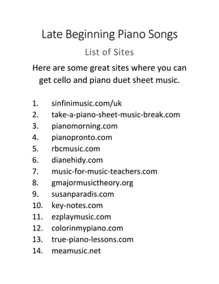 Late Beginning Piano Songs
List of Sites
Here are some great sites where you can
get fun late beginning piano songs.
1. sinfinimusic.com/uk
2. take-a-piano-sheet-music-break.com
3. pianomorning.com
4. pianopronto.com
5. rbcmusic.com
6. dianehidy.com
7. music-for-music-teachers.com
8. gmajormusictheory.org
9. susanparadis.com
10. key-notes.com
11. ezplaymusic.com
12. colorinmypiano.com
13. true-piano-lessons.com
14. meamusic.net
 