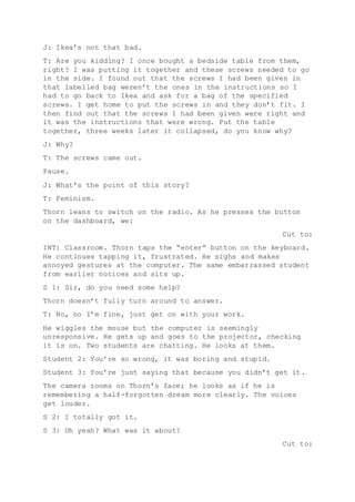 J: Ikea’s not that bad.
T: Are you kidding? I once bought a bedside table from them,
right? I was putting it together and these screws needed to go
in the side. I found out that the screws I had been given in
that labelled bag weren’t the ones in the instructions so I
had to go back to Ikea and ask for a bag of the specified
screws. I get home to put the screws in and they don’t fit. I
then find out that the screws I had been given were right and
it was the instructions that were wrong. Put the table
together, three weeks later it collapsed, do you know why?
J: Why?
T: The screws came out.
Pause.
J: What’s the point of this story?
T: Feminism.
Thorn leans to switch on the radio. As he presses the button
on the dashboard, we:
Cut to:
INT: Classroom. Thorn taps the “enter” button on the keyboard.
He continues tapping it, frustrated. He sighs and makes
annoyed gestures at the computer. The same embarrassed student
from earlier notices and sits up.
S 1: Sir, do you need some help?
Thorn doesn’t fully turn around to answer.
T: No, no I’m fine, just get on with your work.
He wiggles the mouse but the computer is seemingly
unresponsive. He gets up and goes to the projector, checking
it is on. Two students are chatting. He looks at them.
Student 2: You’re so wrong, it was boring and stupid.
Student 3: You’re just saying that because you didn’t get it.
The camera zooms on Thorn’s face; he looks as if he is
remembering a half-forgotten dream more clearly. The voices
get louder.
S 2: I totally got it.
S 3: Oh yeah? What was it about?
Cut to:
 