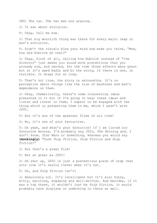 INT: The car. The two men are arguing.
J: It was about evolution.
T: Okay, tell me how.
J: That big monolith thing was there for every major leap in
man’s evolution.
T: Didn’t the visuals blow your mind and make you think, “Wow,
how did Kubrick do that?”
J: Okay, first of all, calling him Kubrick instead of “the
director” just makes you sound more pretentious than you
already are, and second, for the time those effects were great
but a) it’s aged badly and b) the story, if there is one, is
terrible. It drags for so long.
T: That’s not true, the story is astounding. It’s so
perceptive about things like the rise of machines and man’s
dependence on them.
J: Okay, thematically, there’s some interesting ideas
presented in it but if I’m going to hear these ideas and
listen and invest in them, I expect to be engaged with the
thing which is presenting them to me, which I wasn’t with
2001.
T: But it’s one of the greatest films of all time!
J: No, it’s one of your favourites.
T: Oh yeah, and what’s your favourite? If I we listed our
favourite movies, I’d probably say 2001, The Shining and… I
don’t know, Star Wars or something, whereas you would say
(mockingly) “Oooh Pulp Fiction, Pulp Fiction and Pulp
Fiction!”
J: But that’s a great film!
T: Not as great as 2001!
J: Oh shut up, 2001 is just a pretentious piece of crap that
acts like it’s really clever when it’s not.
T: Oh, and Pulp Fiction isn’t?
J: Absolutely not. It’s intelligent but it’s also funny,
witty, exciting, engaging and well-written. And besides, if it
was a top three, it wouldn’t just be Pulp Fiction, it would
probably have Airplane or something in there as well.
 