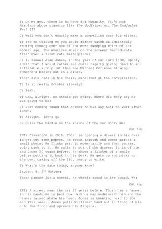 T: Oh my god, there is no hope for humanity. You’d put
Airplane above classics like The Godfather or… The Godfather
Part II?
J: Well you don’t exactly make a compelling case for either.
T: You’re telling me you would rather watch an admittedly
amusing comedy over one of the most sweeping epics of the
modern age, the American Novel on the screen? Second-rate
trash over a first rate masterpiece?
J: I, Samuel Alan Jones, in the year of our lord 1998, openly
admit that I would rather see Julie Hagerty giving head to an
inflatable auto-pilot than see Michael Corleone blowing
someone’s brains out in a diner.
Thorn sits back in his chair, exhausted at the conversation.
T: Is it really October already?
J: Yeah.
T: God… Alright, we should get going. Where did they say he
was going to be?
J: Just coming round that corner on his way back to work after
lunch.
T: Alright, let’s go.
He pulls the handle on the inside of the car door. We:
Cut to:
INT: Classroom in 2018. Thorn is opening a drawer in his desk
to get out some papers. He roots through and comes across a
small photo. He flicks past it momentarily and then pauses,
going back to it. He pulls it out of the drawer. It is of him
and Jones 20 years before. He shows a flicker of a smile
before putting it back in his desk. He gets up and picks up
the pen, taking off the lid, ready to write.
T: What’s the date today, anyone know?
Student 4: 5th October
Thorn pauses for a moment. He wheels round to the board. We:
Cut to:
EXT: A street near the car 20 years before. Thorn has a hammer
in his hand. He is bent down with a man underneath him and the
hammer raised above his head. Jones is kneeling next to the
man (Williams). Jones pulls Williams’ hand out in front of him
onto the floor and spreads his fingers.
 