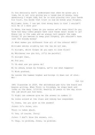 T: You obviously don’t understand that when he gives you a
loan, he is not only giving you a large sum of money, very
generously I might add, but he is also placing into your hands
his trust. You broke that trust so now we break your fingers.
Williams: Look, I can get that money back to him! I wouldn’t
kill me if I were you!
T: Mate, how many times do you reckon we’ve done this? Do you
know how many times people have said those exact words to us?
Every job is the same and we always tell people the same
thing: If you wanted to keep your fingers, you shouldn’t have
lost the bloody money!
J: What makes you different from all of the others? HEY?!
Williams smirks slightly but the two do not see.
T: Alright, which finger do you want to lose first?
W: Whichever one you hit, it’ll be painful!
T: Alright then.
W: For you.
T: Oh what are you gonna do?
W: Go ahead, break my fingers, we’ll see what happens!
T: Wish granted.
He raises the hammer higher and brings it down out of shot.
We:
Cut to:
INT: Classroom in 2018. The whiteboard pen hits the board and
begins writing. When Thorn is finished, he steps back and
looks at the date. 5/10/18. Exactly 20 years to the day since
the job which put him here.
T: Right can someone give me the answer to number 1?
He looks around at the class and nobody has responded.
T: Jones, can you give us the answer?
Jules: It’s Jules, sir.
Thorn is taken aback.
T: Yes, of course. Sorry.
Jules: I don’t know the answer, sir.
T: Okay… no problem, Jones, no problem.
 