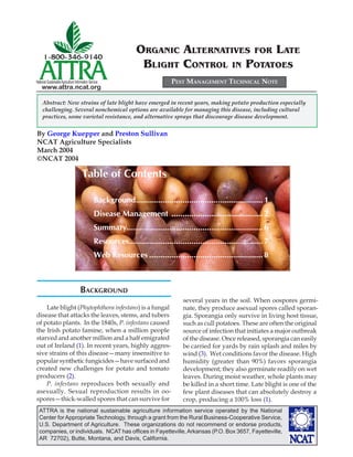 ORGANIC ALTERNATIVES FOR LATE
                                                                  BLIGHT CONTROL IN POTATOES
National Sustainable Agriculture Information Service                           PEST MANAGEMENT TECHNICAL NOTE
    www.attra.ncat.org

     Abstract: New strains of late blight have emerged in recent years, making potato production especially
     challenging. Several nonchemical options are available for managing this disease, including cultural
     practices, some varietal resistance, and alternative sprays that discourage disease development.


By George Kuepper and Preston Sullivan
NCAT Agriculture Specialists
March 2004
©NCAT 2004

                                      Table of Contents

                                                Background......................................................... 1
                                                Disease Management ......................................... 2
                                                Summary............................................................. 6
                                                Resources............................................................ 7
                                                Web Resources ................................................... 8



                                     BACKGROUND
                                                                                    several years in the soil. When oospores germi-
    Late blight (Phytophthora infestans) is a fungal                                nate, they produce asexual spores called sporan-
disease that attacks the leaves, stems, and tubers                                  gia. Sporangia only survive in living host tissue,
of potato plants. In the 1840s, P. infestans caused                                 such as cull potatoes. These are often the original
the Irish potato famine, when a million people                                      source of infection that initiates a major outbreak
starved and another million and a half emigrated                                    of the disease. Once released, sporangia can easily
out of Ireland (1). In recent years, highly aggres-                                 be carried for yards by rain splash and miles by
sive strains of this disease—many insensitive to                                    wind (3). Wet conditions favor the disease. High
popular synthetic fungicides—have surfaced and                                      humidity (greater than 90%) favors sporangia
created new challenges for potato and tomato                                        development; they also germinate readily on wet
producers (2).                                                                      leaves. During moist weather, whole plants may
    P. infestans reproduces both sexually and                                       be killed in a short time. Late blight is one of the
asexually. Sexual reproduction results in oo-                                       few plant diseases that can absolutely destroy a
spores—thick-walled spores that can survive for                                     crop, producing a 100% loss (1).
  ATTRA is the national sustainable agriculture information service operated by the National
  Center for Appropriate Technology, through a grant from the Rural Business-Cooperative Service,
  U.S. Department of Agriculture. These organizations do not recommend or endorse products,
  companies, or individuals. NCAT has ofﬁces in Fayetteville, Arkansas (P.O. Box 3657, Fayetteville,
  AR 72702), Butte, Montana, and Davis, California.
 