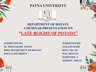 PATNA UNIVERSITY
DEPARTMENT OF BOTANY
A SEMINAR PRESENTATION ON
“LATE BLIGHT OF POTATO”
SUBMITTED TO: SUBMITTED BY:
Dr. MEENAKSHI SINGH ALKA KUMARI
HOD, DEPARTMENT OF BOTANY ROLL NO.- 04
PATNA UNIVERSITY M.Sc. BOTANY
SEMESTER –I
SESSION: 2020-22
 