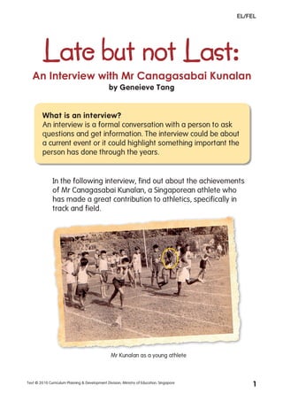EL/FEL




         Late but not Last:
   An Interview with Mr Canagasabai Kunalan
                                                by Geneieve Tang


         What is an interview?
         An interview is a formal conversation with a person to ask
         questions and get information. The interview could be about
         a current event or it could highlight something important the
         person has done through the years.


               In the following interview, find out about the achievements
               of Mr Canagasabai Kunalan, a Singaporean athlete who
               has made a great contribution to athletics, specifically in
               track and field.




                                                  Mr Kunalan as a young athlete



Text © 2010 Curriculum Planning & Development Division, Ministry of Education, Singapore
                                                                                                1
 