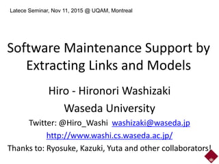 Software Maintenance Support by
Extracting Links and Models
Hiro - Hironori Washizaki
Waseda University
Twitter: @Hiro_Washi washizaki@waseda.jp
http://www.washi.cs.waseda.ac.jp/
Thanks to: Ryosuke, Kazuki, Yuta and other collaborators!
Latece Seminar, Nov 11, 2015 @ UQAM, Montreal
 