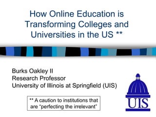 How Online Education is Transforming Colleges and Universities in the US ** Burks Oakley II Research Professor University of Illinois at Springfield (UIS) ** A caution to institutions that are “perfecting the irrelevant” 