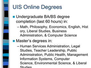 UIS Online – Fall 200930.9% of credits are generated by online courses  At 1,301, the number of online majors increased by 101 from Fall 2008.Online majors make up 26.2% of UIS headcount.50.4% of UIS students are taking at least one online course, and 30.2% are registered only in online courses35.7% of online majors have mailing addresses outside Illinois84.3% of Illinois online majors have mailing addresses outside Sangamon county