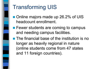 Transforming UISAt 1,301, the number of online majors increased by 101 from Fall 2008 (8.4%). (The UIS census headcount increased by 250 students overall, to 4966.) This has added to the stability and actual growth of tuition revenues as the student base expands.UIS Online is providing ACCESS to quality educational opportunities.