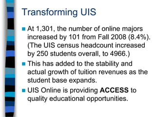 Transforming UIS30.9% of credits were generated in online courses.Students in online courses pay a fee of $25 per credit hour [students only taking online courses don’t pay the regular campus fees].This has generated about a million dollars a year in online course fees (to support online programs).