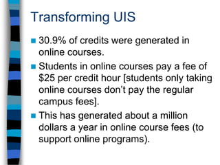 Transforming UIS50.4% of UIS students took at least one course online. These students are exposed to new and emerging technologies - a value added for employment and for experience. As the recently-released NSSE report suggests, this has also resulted in deeper thinking and greater student engagement - leading to greater student satisfaction.