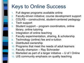 Faculty Thoughts"I have taught several undergraduate and graduate classes online. My students are from all over Illinois and increasingly from other states. Feedback from students has been very favorable and appreciative, especially from women who are at home raising kids, business people who travel a lot, and those who are busy and trying to juggle jobs, family and school. I am particularly pleased that if a course is well designed, it can actually be a better learning experience (due to student-student and student-teacher interaction) than on-campus classes."David O'Gorman, PhD, Professor, Business Administration 