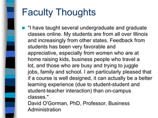 Students are more engagedOne of the human services faculty members told me that she is having to re-write all of her exams for her online class. She says that the previous exams were just fine for the face-to-face students, but the online students are thinking more deeply about the subject. They are at a far deeper level, she says, than her on-campus students. The students challenge one another to think more deeply and reflectively in the discussion forums in Blackboard. 
