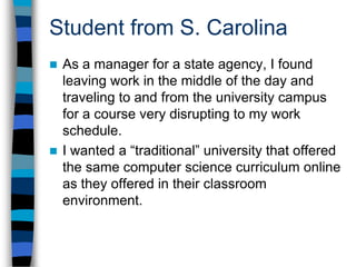 Student from S. CarolinaIt was cost prohibitive to attend an out of state university for online coursework and pay two to three times as much per credit hour.With UIS, I finally found a university that understood what I needed and offered it in a format that was complimentary to my career as well as my wallet.I only wish that our own state university had possessed the foresight to offer such a program for those students that don’t fit the traditional mold.
