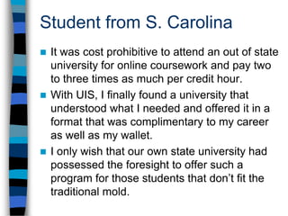 Student from ArkansasAs an older student who is involved in a family business, I am not able to attend on-campus classes due to the fact that it is impossible for me to adhere to traditional classroom meeting times. Online is not only the most convenient option for me, it is the only option.Additionally, my choice of UIS was because they were one of the few universities that offered an English degree completely online.