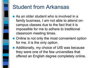 Student from ArkansasAs a writer, I knew it was important to my career to obtain an English degree.At first, before I discovered UIS, I was afraid I would have to settle for more of a “generic” degree simply because online English degrees are virtually nonexistent. I am thrilled at the thought of being able to obtain what is considered a “professional” degree online.