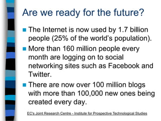 Are we ready for the future?The Internet is now used by 1.7 billion people (25% of the world’s population).More than 160 million people every month are logging on to social networking sites such as Facebook and Twitter.There are now over 100 million blogs with more than 100,000 new ones being created every day.EC's Joint Research Centre - Institute for Prospective Technological Studies
