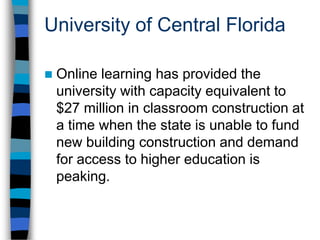 University of Central FloridaOnline learning is now the largest component of institutional growth, which is generating new funds in an otherwise down economy.Student course evaluations show that all online modalities are rated excellent at a higher rate than other modalities, including face-to-face instruction.
