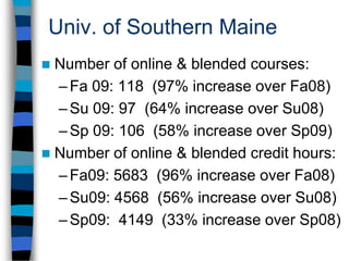 Univ. of Southern MaineUSM is now better able to serve the access needs of Maine residents since online courses gives access to higher education to place-bound and time-restricted students who otherwise would not have been able to go to campus. Enrollment stabilization at a time of otherwise shrinking enrollments. 
