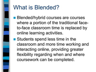 Blended Course DescriptionBlended courses are:NOT simply traditional classes with a Web siteNot web-enhancedOnline time replaces some classroom timeNOT traditional “distance education” coursesNot entirely onlineFace-to-face classroom meetings NOT all alikeMany different formats and schedules are possibleNOT just transferring information to the WebInvolves an extensive course redesign