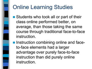 Online Learning StudiesStudents who took all or part of their class online performed better, on average, than those taking the same course through traditional face-to-face instruction.Instruction combining online and face-to-face elements had a larger advantage over purely face-to-face instruction than did purely online instruction.