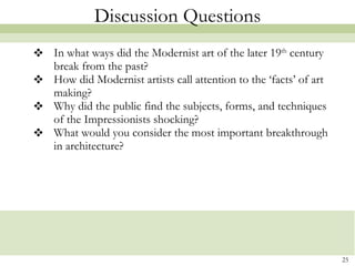 Discussion Questions In what ways did the Modernist art of the later 19 th  century break from the past? How did Modernist artists call attention to the ‘facts’ of art making?  Why did the public find the subjects, forms, and techniques of the Impressionists shocking? What would you consider the most important breakthrough in architecture?  