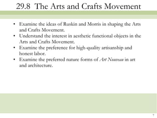 29.8  The Arts and Crafts Movement Examine the ideas of Ruskin and Morris in shaping the Arts and Crafts Movement. Understand the interest in aesthetic functional objects in the Arts and Crafts Movement. Examine the preference for high-quality artisanship and honest labor. Examine the preferred nature forms of  Art Nouveau  in art and architecture. 