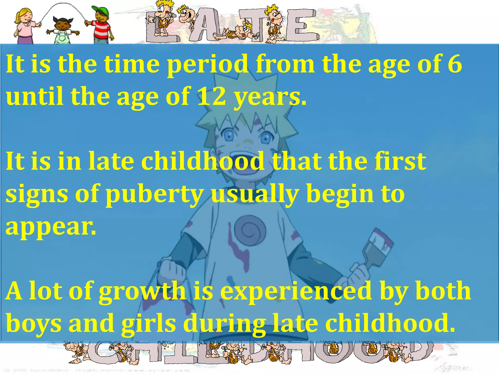 It is the time period from the age of 6
until the age of 12 years.
It is in late childhood that the first
signs of puberty usually begin to
appear.
A lot of growth is experienced by both
boys and girls during late childhood.