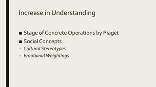 Increase in Understanding
■ Stage of Concrete Operations by Piaget
■ Social Concepts
– Cultural Stereotypes
– EmotionalWeightings
 