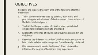 OBJECTIVES
Students are expected to learn 95% of the following after the
discussion:
1. To list common names used by parents, educators, and
psychologists as indicators of the important characteristics of
the late childhood years
2. To describe the patterns of physical, motor, speech and
emotional development in late childhood
3. Explain the influence of new social groupings acquired in late
childhood
4. Describe the different hazards of children might encounter in
late childhood due to the carry-over from the early childhood
5. Discuss new conditions in the lives of older children that
influence the degree of happiness they experience
 