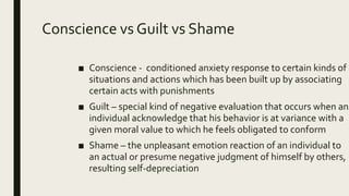 Conscience vs Guilt vs Shame
■ Conscience - conditioned anxiety response to certain kinds of
situations and actions which has been built up by associating
certain acts with punishments
■ Guilt – special kind of negative evaluation that occurs when an
individual acknowledge that his behavior is at variance with a
given moral value to which he feels obligated to conform
■ Shame – the unpleasant emotion reaction of an individual to
an actual or presume negative judgment of himself by others,
resulting self-depreciation
 
